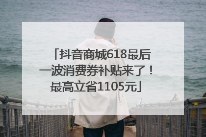 抖音商城618最后一波消费券补贴来了！最高立省1105元