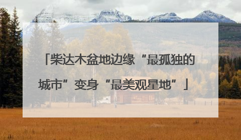 柴达木盆地边缘“最孤独的城市”变身“最美观星地”
