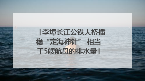 李埠长江公铁大桥插稳“定海神针” 相当于5艘航母的排水量