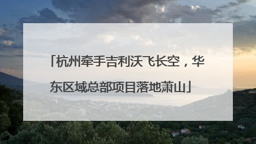 杭州牵手吉利沃飞长空，华东区域总部项目落地萧山