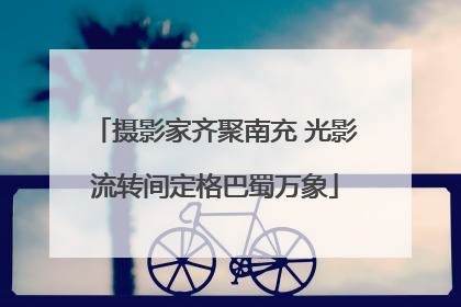 摄影家齐聚南充 光影流转间定格巴蜀万象