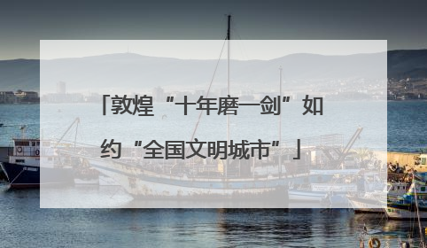 敦煌“十年磨一剑”如约“全国文明城市”