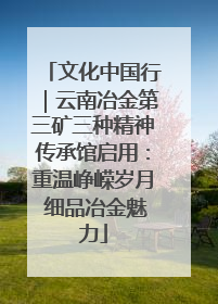 文化中国行｜云南冶金第三矿三种精神传承馆启用：重温峥嵘岁月 细品冶金魅力