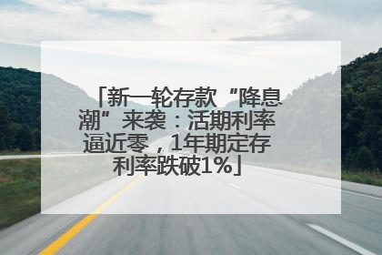 新一轮存款“降息潮”来袭：活期利率逼近零，1年期定存利率跌破1%