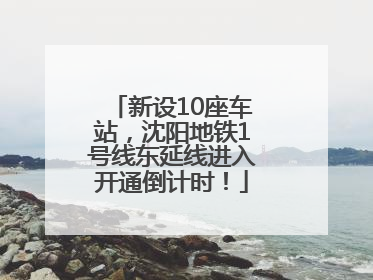 新设10座车站，沈阳地铁1号线东延线进入开通倒计时！