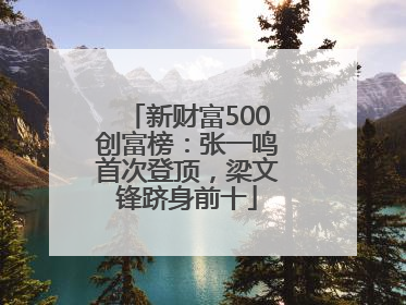 新财富500创富榜：张一鸣首次登顶，梁文锋跻身前十