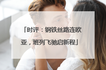 时评：钢铁丝路连欧亚，班列飞驰启新程