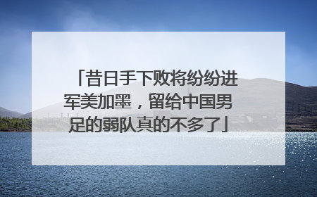 昔日手下败将纷纷进军美加墨，留给中国男足的弱队真的不多了