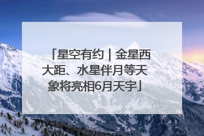 星空有约｜金星西大距、水星伴月等天象将亮相6月天宇