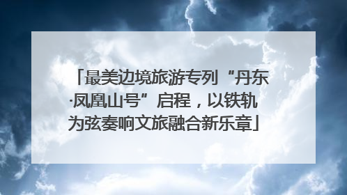 最美边境旅游专列“丹东·凤凰山号”启程，以铁轨为弦奏响文旅融合新乐章