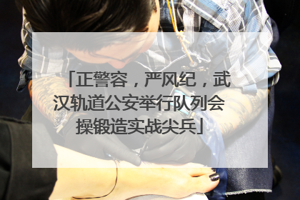 正警容，严风纪，武汉轨道公安举行队列会操锻造实战尖兵