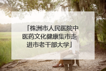 株洲市人民医院中医药文化健康集市走进市老干部大学