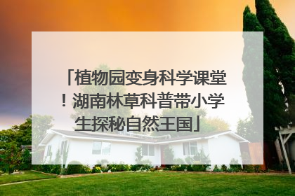 植物园变身科学课堂！湖南林草科普带小学生探秘自然王国