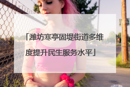 潍坊寒亭固堤街道多维度提升民生服务水平