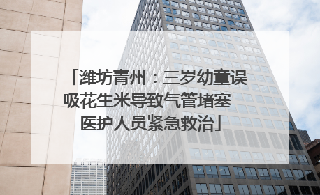 潍坊青州：三岁幼童误吸花生米导致气管堵塞 医护人员紧急救治