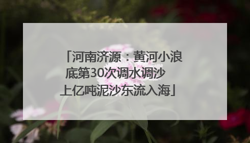 河南济源：黄河小浪底第30次调水调沙 上亿吨泥沙东流入海