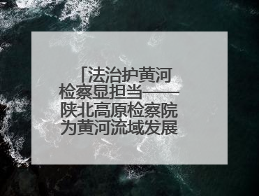 法治护黄河 检察显担当——陕北高原检察院为黄河流域发展注入法治动能