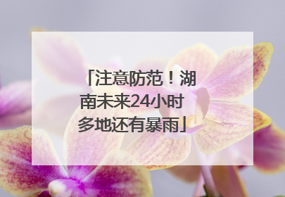 注意防范！湖南未来24小时多地还有暴雨