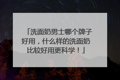 洗面奶男士哪个牌子好用，什么样的洗面奶比较好用更科学！