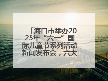 海口市举办2025年“六一”国际儿童节系列活动新闻发布会，六大主题活动助力儿童友好城市建设