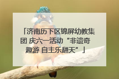 济南历下区锦屏幼教集团 庆六一活动“非遗奇趣游 自主乐翻天”