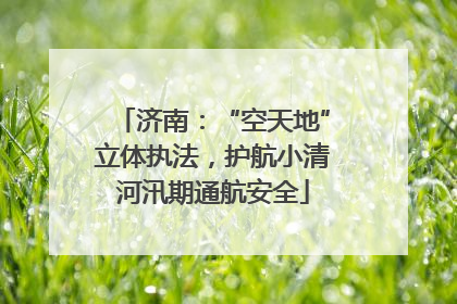 济南：“空天地”立体执法，护航小清河汛期通航安全