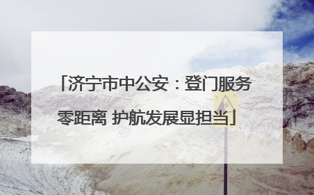 济宁市中公安：登门服务零距离 护航发展显担当