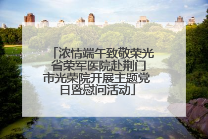 浓情端午致敬荣光 省荣军医院赴荆门市光荣院开展主题党日暨慰问活动