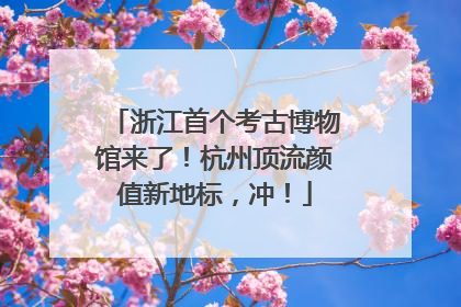 浙江首个考古博物馆来了！杭州顶流颜值新地标，冲！