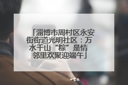 淄博市周村区永安街街道光明社区：万水千山“粽”是情 邻里欢聚迎端午