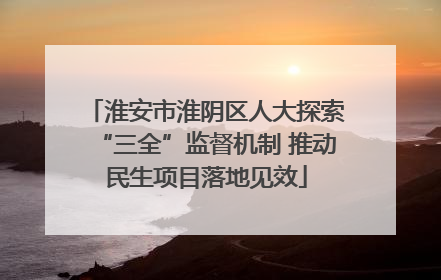 淮安市淮阴区人大探索“三全”监督机制 推动民生项目落地见效