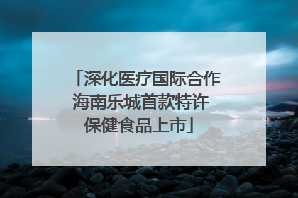 深化医疗国际合作 海南乐城首款特许保健食品上市