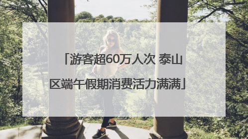 游客超60万人次 泰山区端午假期消费活力满满