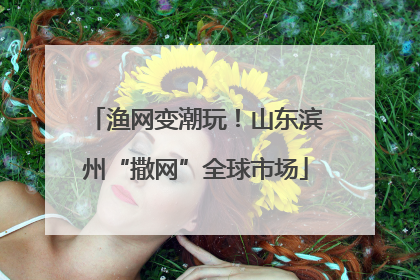 渔网变潮玩！山东滨州“撒网”全球市场