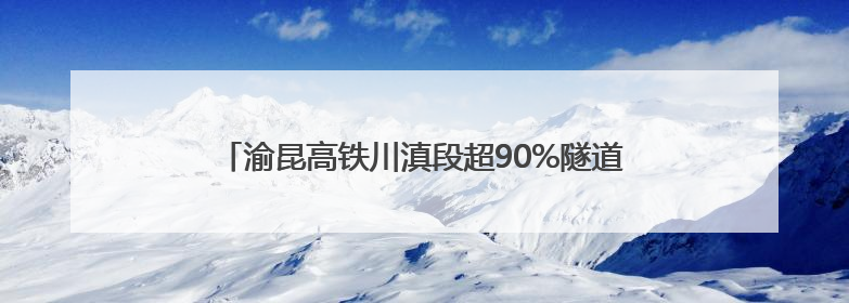 渝昆高铁川滇段超90%隧道贯通 工程建设进入冲刺阶段