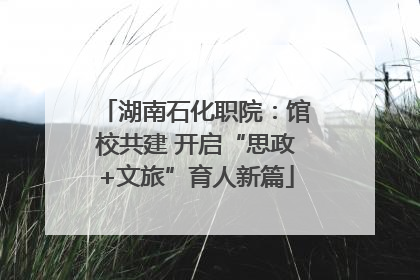 湖南石化职院：馆校共建 开启“思政+文旅”育人新篇
