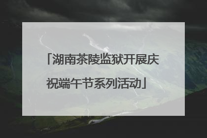 湖南茶陵监狱开展庆祝端午节系列活动