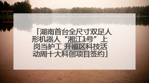 湖南首台全尺寸双足人形机器人“湘江1号”上岗当护工 开福区科技活动周十大科创项目签约