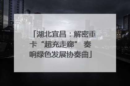 湖北宜昌：解密重卡“超充走廊” 奏响绿色发展协奏曲
