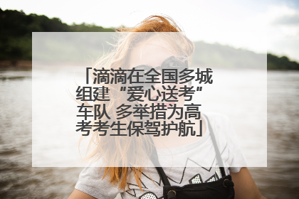 滴滴在全国多城组建“爱心送考”车队 多举措为高考考生保驾护航