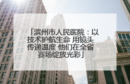 滨州市人民医院：以技术护航生命 用镜头传递温度 他们在全省赛场绽放光彩
