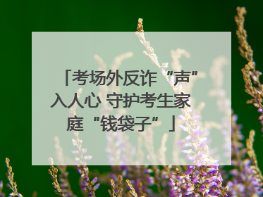 考场外反诈“声”入人心 守护考生家庭“钱袋子”