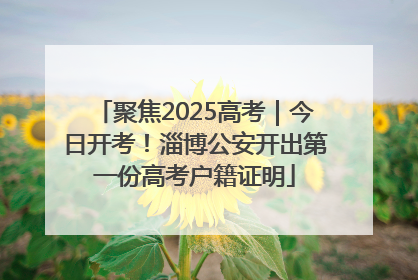 聚焦2025高考｜今日开考！淄博公安开出第一份高考户籍证明