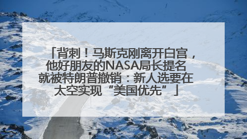背刺！马斯克刚离开白宫，他好朋友的NASA局长提名就被特朗普撤销：新人选要在太空实现“美国优先”