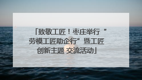 致敬工匠！枣庄举行“劳模工匠助企行”暨工匠创新主题 交流活动