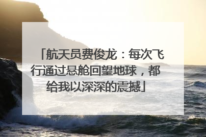 航天员费俊龙：每次飞行通过悬舱回望地球，都给我以深深的震撼