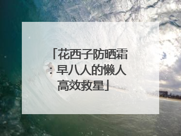 花西子防晒霜：早八人的懒人高效救星