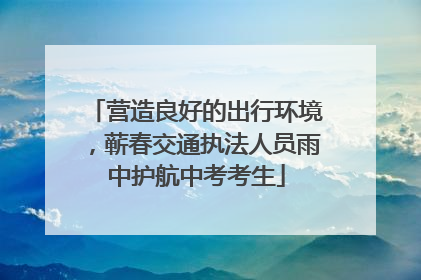 营造良好的出行环境，蕲春交通执法人员雨中护航中考考生