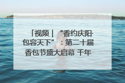 视频｜“香约庆阳·包容天下”：第二十届香包节盛大启幕 千年非遗香飘世界