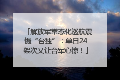 解放军常态化巡航震慑“台独”：单日24架次又让台军心惊！